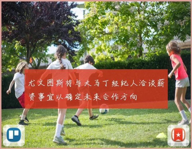 尤文图斯将与大马丁经纪人洽谈薪资事宜以确定未来合作方向