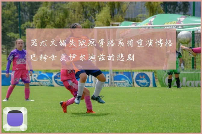 若尤文错失欧冠资格或将重演博格巴转会卖伊尔迪兹的悲剧