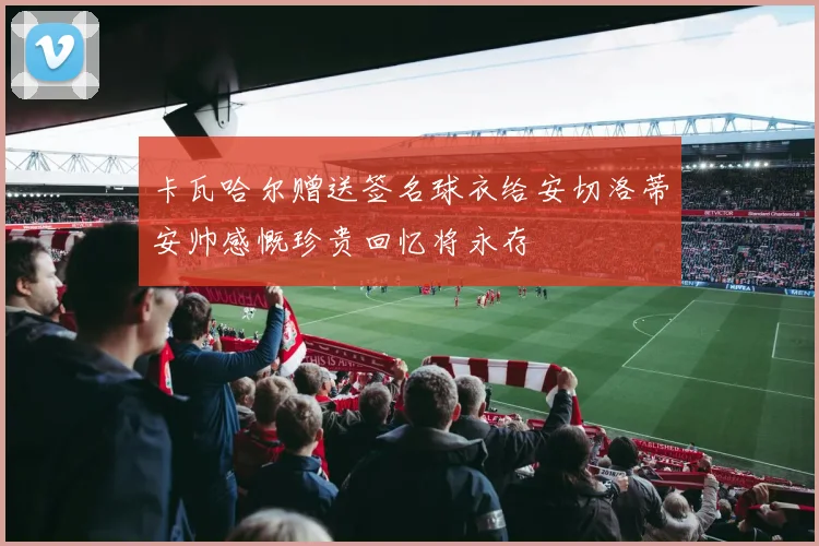 卡瓦哈尔赠送签名球衣给安切洛蒂安帅感慨珍贵回忆将永存