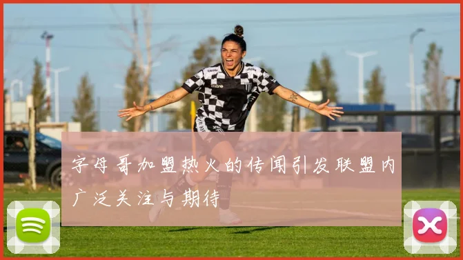 字母哥加盟热火的传闻引发联盟内广泛关注与期待