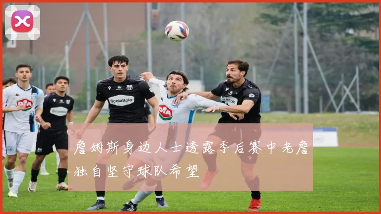 詹姆斯身边人士透露季后赛中老詹独自坚守球队希望