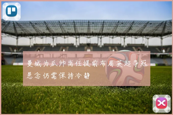 曼城为瓜帅离任提前布局英超争冠悬念仍需保持冷静