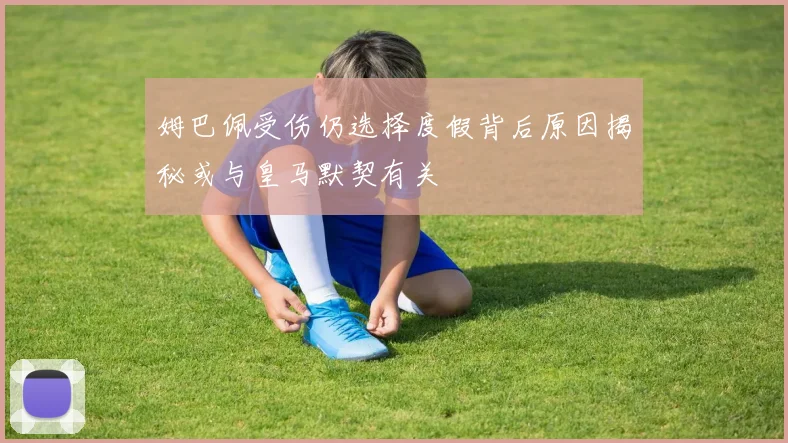 姆巴佩受伤仍选择度假背后原因揭秘或与皇马默契有关
